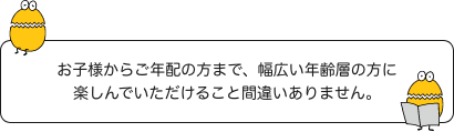 お子様からご年配の方まで、幅広い年齢層の方に楽しんでいただけること間違いありません。