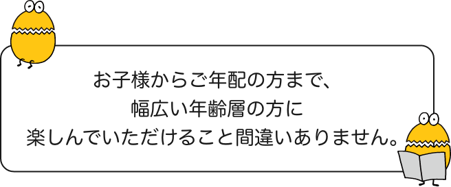 お子様からご年配の方まで、幅広い年齢層の方に楽しんでいただけること間違いありません。